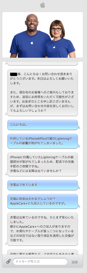 APPLE:○○○○様、こんにちは！お問い合わせ頂きありがとうございます。本日はよろしくお願いいたします。   また、現在他のお客様へのご案内もしておりますため、返信にお時間をいただく可能性がございます。お急ぎのところ申し訳ございませんが、まずはお問い合わせ内容を詳しくお伺いしてもよろしいでしょうか？  自分：こんにちは。  自分：利用しているiPhone6Plus付属のLightningケーブルの被覆が剥がれてしまいました。  APPLE:iPhoneに付属していたLightningケーブルの被膜部分が剥がれてしまったため、配送での交換手配のご依頼ですね。 充電などには支障は出ていませんか？  自分：充電はできています  自分：交換に料金はかかるでしょうか？AppleCare+にも加入しているのですが。  APPLE:充電は出来ているのですね、ひとまず安心いたしました。 確かにAppleCare+へのご加入がありますので、水濡れやケーブルが真っ二つになっているなどの状況ではない限り保証を適用した交換が可能です。