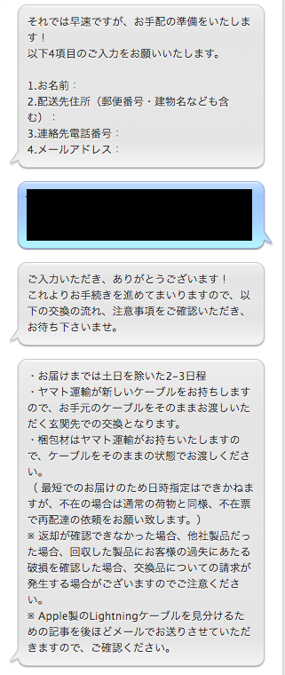APPLE:それでは早速ですが、お手配の準備をいたします！ 以下4項目のご入力をお願いいたします。  1.お名前：  2.配送先住所（郵便番号・建物名なども含む）： 3.連絡先電話番号：  4.メールアドレス：  自分： １．○○○○○○○○ ２．xxx-xxxx ○○○○○○○○○○○○○○○○○○○○ ３．000-000-0000 ４．xxxx@aaaa.bbb.ccc.ddd  APPLE:ご入力いただき、ありがとうございます！ これよりお手続きを進めてまいりますので、以下の交換の流れ、注意事項をご確認いただき、お待ち下さいませ。  APPLE:・お届けまでは土日を除いた2-3日程 ・ヤマト運輸が新しいケーブルをお持ちしますので、お手元のケーブルをそのままお渡しいただく玄関先での交換となります。 ・梱包材はヤマト運輸がお持ちいたしますので、ケーブルをそのままの状態でお渡しください。 （ 最短でのお届けのため日時指定はできかねますが、不在の場合は通常の荷物と同様、不在票で再配達の依頼をお願い致します。） ※ 返却が確認できなかった場合、他社製品だった場合、回収した製品にお客様の過失にあたる破損を確認した場合、交換品についての請求が発生する場合がございますのでご注意ください。 ※ Apple製のLightningケーブルを見分けるための記事を後ほどメールでお送りさせていただきますので、ご確認ください。